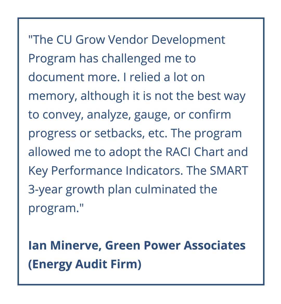 The CU Grow program has given us tremendous insight and provided us with resources on how to record and formulate our growth. We’ve learned that taking the time to go through the worksheets and review the available literature can drastically change the course and direction of your company, if you follow through with its proposition. If anything, we’ve gained respect for the concept of strategic planning.
Alfonso Saba, J1 Door
(Door General Contractor)