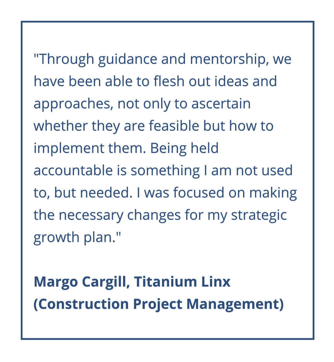 "Through guidance and mentorship, we have been able to flesh out ideas and approaches, not only to ascertain whether they are feasible but how to implement them. Being held accountable is something I am not used to, but needed. I was focused on making the necessary changes for my strategic growth plan."
