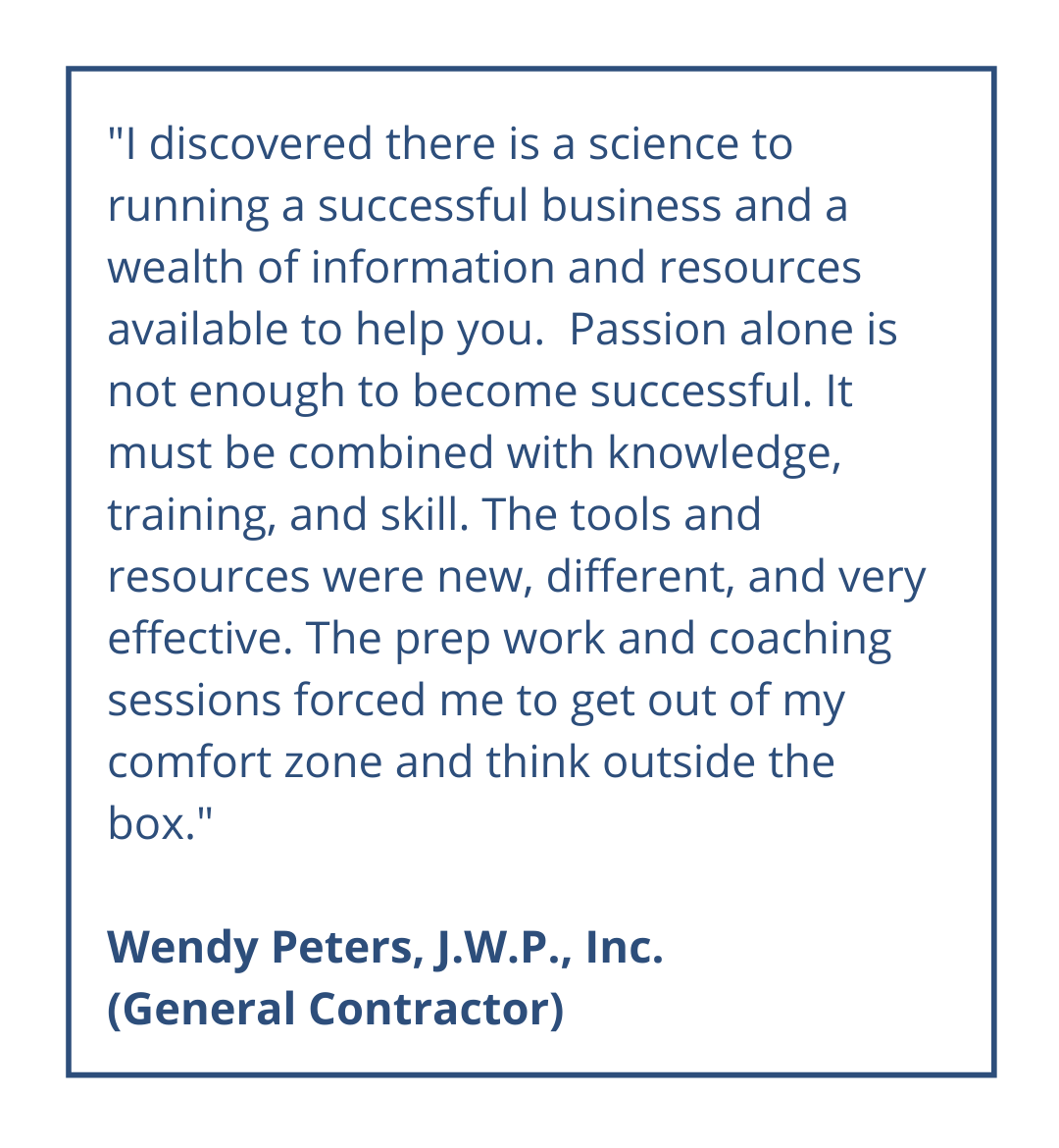 I discovered there is a science to running a successful business and a wealth of information and resources available to help you. Passion alone is not enough to become successful. It must be combined with knowledge, training, and skill. The tools and resources were new, different, and very effective. The prep work and coaching sessions forced me to get out of my comfort zone and think outside the box. Wendy Peters, J.W.P., Inc. (General Contractor)