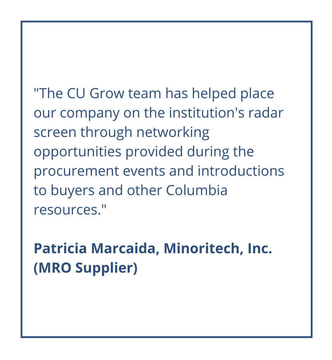The CU Grow team has helped place our company on the institution's radar screen through networking opportunities provided during the procurement events and introductions to buyers and other Columbia resources.Patricia Marcaida, Minoritech, Inc. (MRO Supplier)