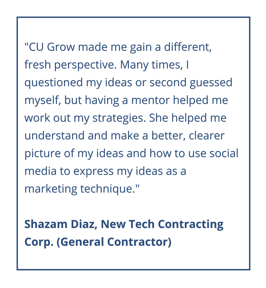 CU Grow made me gain a different, fresh perspective. Many times, I questioned my ideas or second guessed myself, but having a mentor helped me work out my strategies. She helped me understand and make a better, clearer picture of my ideas and how to use social media to express my ideas as a marketing technique.